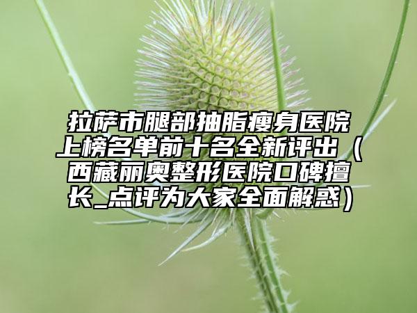 拉萨市腿部抽脂瘦身医院上榜名单前十名全新评出（西藏丽奥整形医院口碑擅长_点评为大家全面解惑）