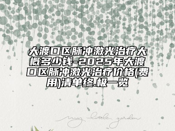 大渡口区脉冲激光治疗大概多少钱-2025年大渡口区脉冲激光治疗价格(费用)清单终.极一览