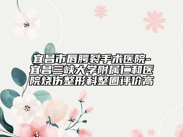 宜昌市唇腭裂手术医院-宜昌三峡大学附属仁和医院烧伤整形科整圈评价高
