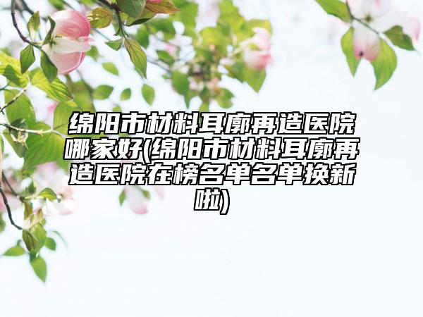 绵阳市材料耳廓再造医院哪家好(绵阳市材料耳廓再造医院在榜名单名单换新啦)