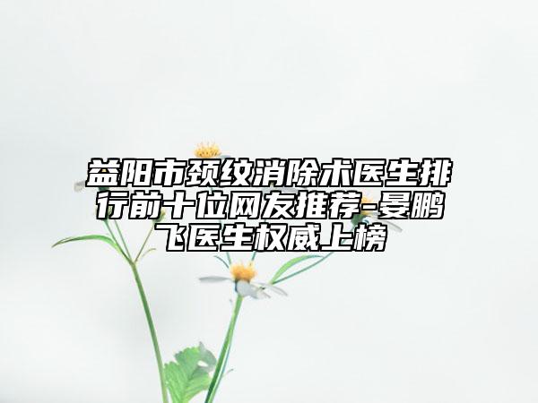 益阳市颈纹消除术医生排行前十位网友推荐-晏鹏飞医生权威上榜