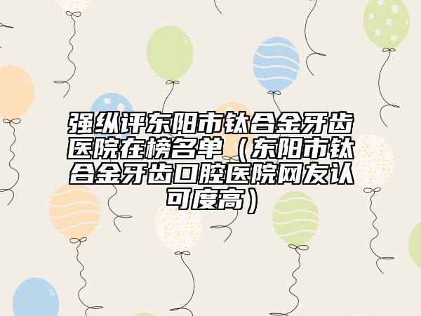 强纵评东阳市钛合金牙齿医院在榜名单(东阳市钛合金牙齿口腔医院网友认可度高)