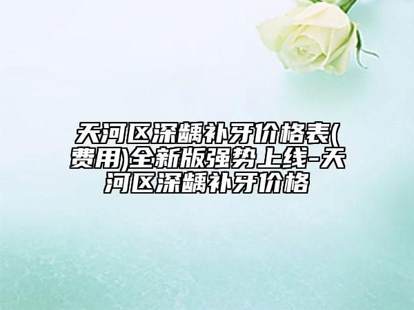 天河区深龋补牙价格表(费用)全新版强势上线-天河区深龋补牙价格