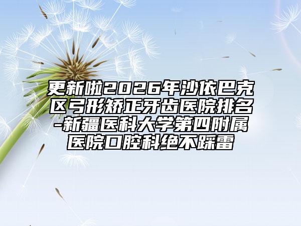 更新啦2026年沙依巴克区弓形矫正牙齿医院排名-新疆医科大学第四附属医院口腔科绝不踩雷