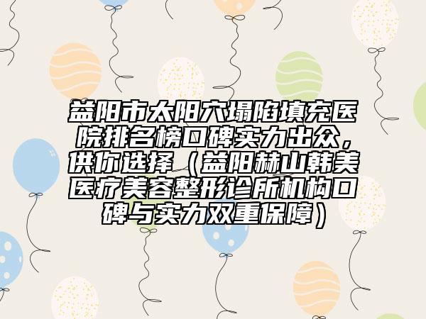 益阳市太阳穴塌陷填充医院排名榜口碑实力出众，供你选择（益阳赫山韩美医疗美容整形诊所机构口碑与实力双重保障）