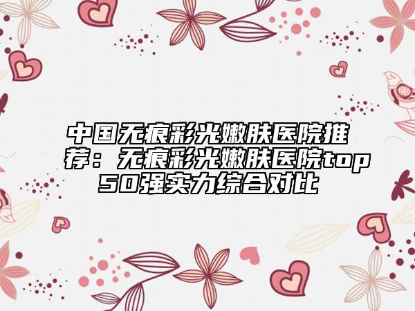 中国无痕彩光嫩肤医院推荐：无痕彩光嫩肤医院top50强实力综合对比