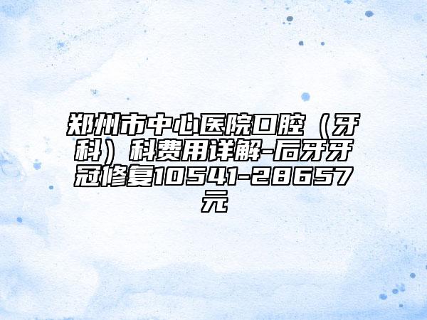 郑州市中心医院口腔（牙科）科费用详解-后牙牙冠修复10541-28657元