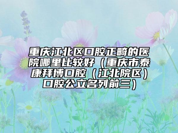 重庆江北区口腔正畸的医院哪里比较好（重庆市泰康拜博口腔（江北院区）口腔公立名列前三）