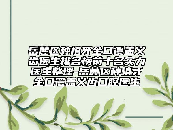 岳麓区种植牙全口覆盖义齿医生排名榜前十名实力医生整理-岳麓区种植牙全口覆盖义齿口腔医生