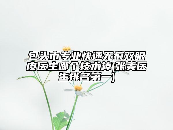 包头市专业快速无痕双眼皮医生哪个技术棒(张美医生排名第一)