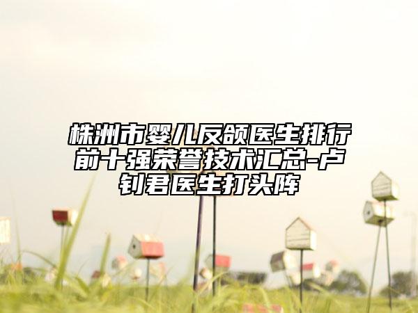 株洲市婴儿反颌医生排行前十强荣誉技术汇总-卢钊君医生打头阵