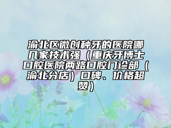 渝北区微创种牙的医院哪几家技术强（重庆牙博士口腔医院两路口腔门诊部（渝北分店）口碑、价格超赞）