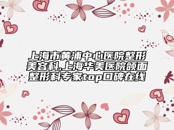 上海市黄浦中心医院整形美容科,上海华美医院颌面整形科专家top口碑在线