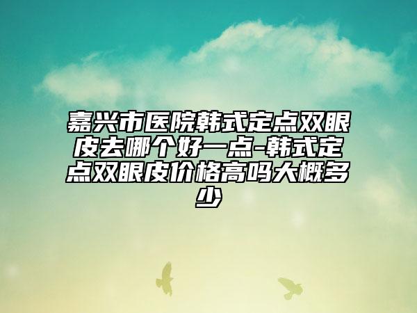 嘉兴市医院韩式定点双眼皮去哪个好一点-韩式定点双眼皮价格高吗大概多少