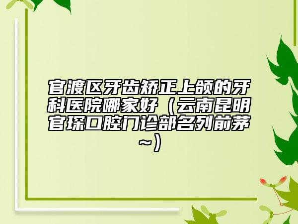 官渡区牙齿矫正上颌的牙科医院哪家好（云南昆明官琛口腔门诊部名列前茅~）