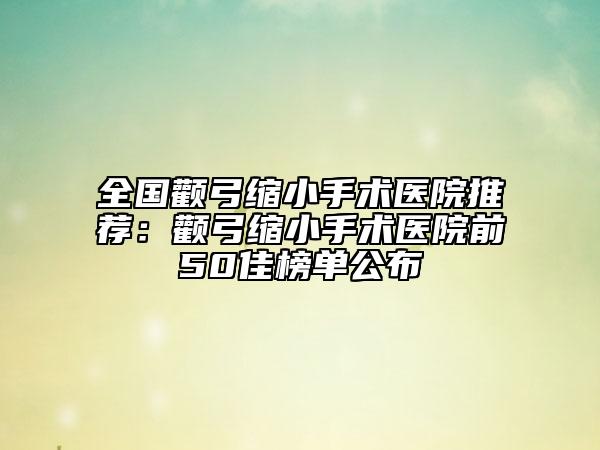 全国颧弓缩小手术医院推荐：颧弓缩小手术医院前50佳榜单公布