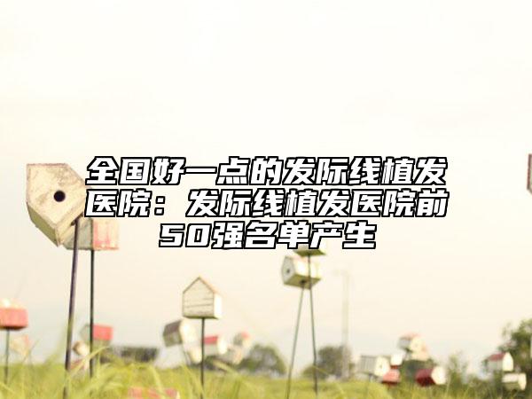 全国好一点的发际线植发医院：发际线植发医院前50强名单产生