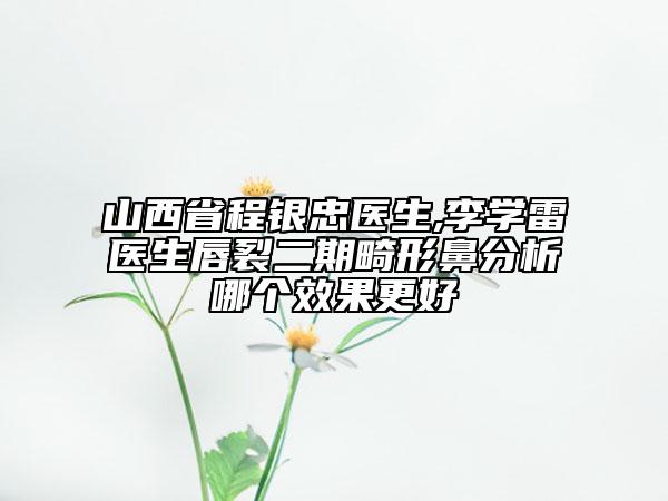 山西省程银忠医生,李学雷医生唇裂二期畸形鼻分析哪个效果更好