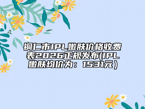 铜仁市IPL嫩肤价格收费表2026正规发布(IPL嫩肤均价为：1531元）