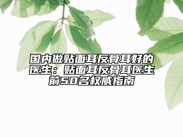 国内做贴面耳反骨耳好的医生：贴面耳反骨耳医生前50名权威指南