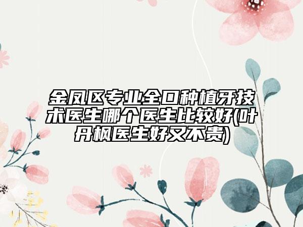 金凤区专业全口种植牙技术医生哪个医生比较好(叶丹枫医生好又不贵)