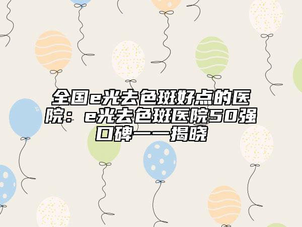 全国e光去色斑好点的医院：e光去色斑医院50强口碑一一揭晓