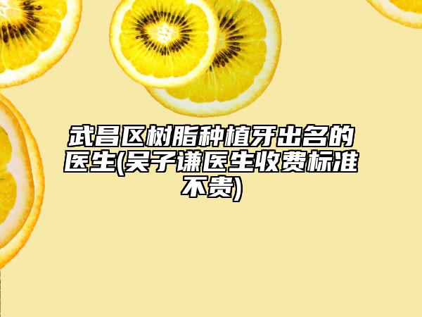 武昌区树脂种植牙出名的医生(吴子谦医生收费标准不贵)