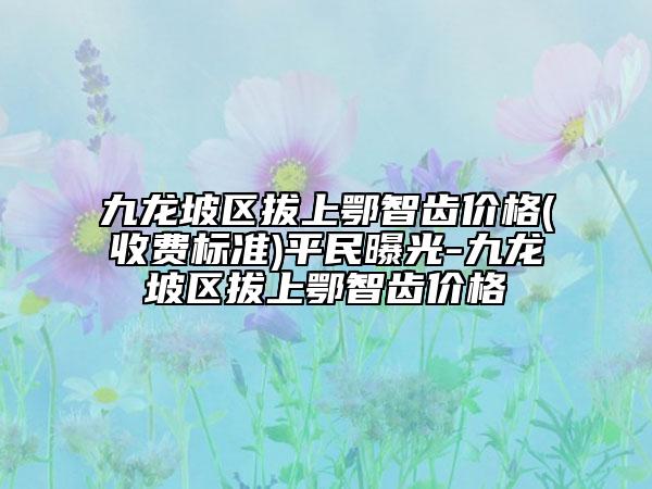 九龙坡区拔上鄂智齿价格(收费标准)平民曝光-九龙坡区拔上鄂智齿价格