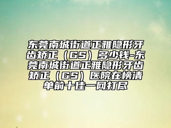 东莞南城街道正雅隐形牙齿矫正（GS）多少钱-东莞南城街道正雅隐形牙齿矫正（GS）医院在榜清单前十佳一网打尽