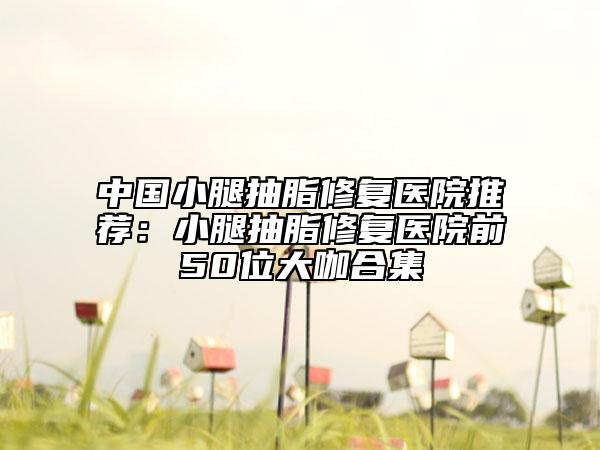 中国小腿抽脂修复医院推荐：小腿抽脂修复医院前50位大咖合集