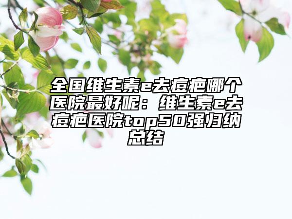 全国维生素e去痘疤哪个医院最好呢：维生素e去痘疤医院top50强归纳总结