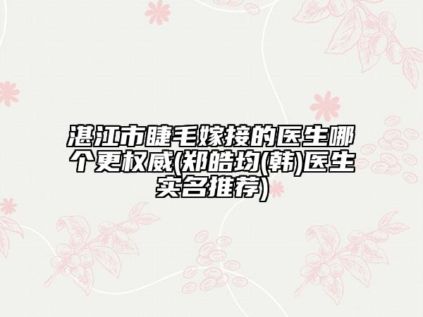 湛江市睫毛嫁接的医生哪个更权威(郑皓均(韩)医生实名推荐)