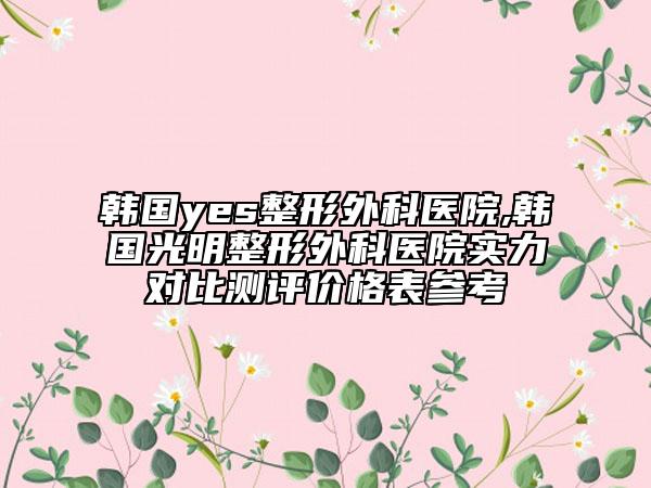 韩国yes整形外科医院,韩国光明整形外科医院实力对比测评价格表参考