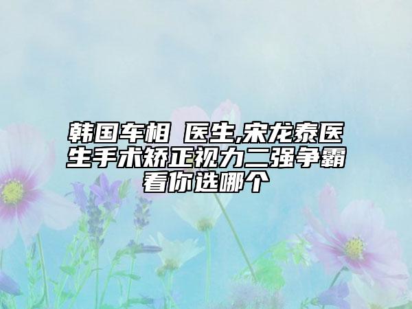 韩国车相勳医生,宋龙泰医生手术矫正视力二强争霸看你选哪个