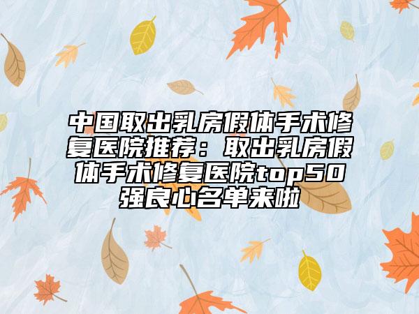 中国取出乳房假体手术修复医院推荐：取出乳房假体手术修复医院top50强良心名单来啦