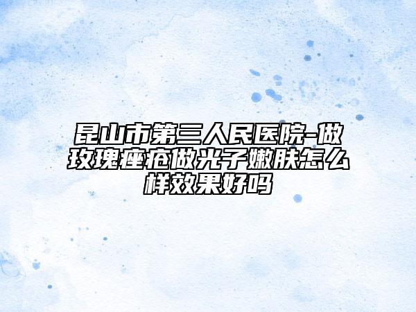 昆山市第三人民医院-做玫瑰痤疮做光子嫩肤怎么样效果好吗