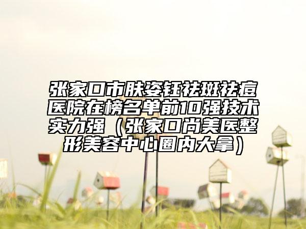 张家口市肤姿钰祛斑祛痘医院在榜名单前10强技术实力强（张家口尚美医整形美容中心圈内大拿）