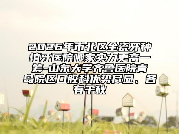 2026年市北区全瓷牙种植牙医院哪家实力更高一筹-山东大学齐鲁医院青岛院区口腔科优势尽显、各有千秋