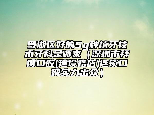 罗湖区好的5g种植牙技术牙科是哪家（深圳市拜博口腔(建设路店)连锁口碑实力出众）