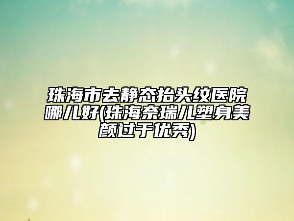 珠海市去静态抬头纹医院哪儿好(珠海奈瑞儿塑身美颜过于优秀)