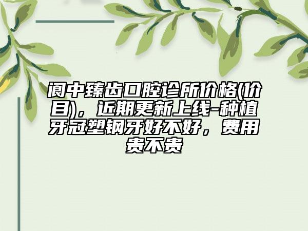 阆中臻齿口腔诊所价格(价目)，近期更新上线-种植牙冠塑钢牙好不好，费用贵不贵