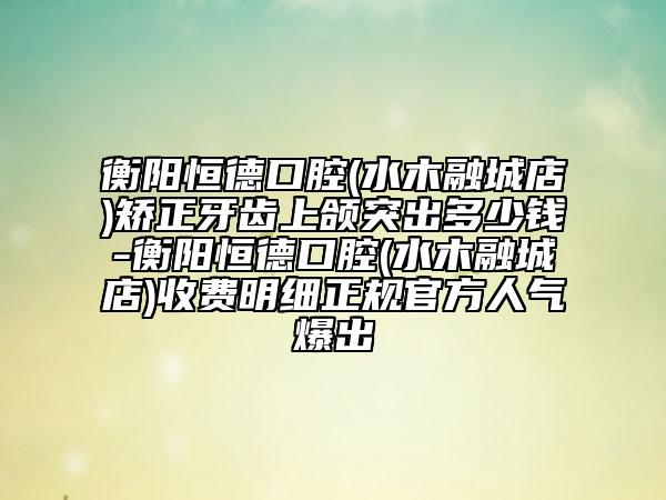 衡阳恒德口腔(水木融城店)矫正牙齿上颌突出多少钱-衡阳恒德口腔(水木融城店)收费明细正规官方人气爆出