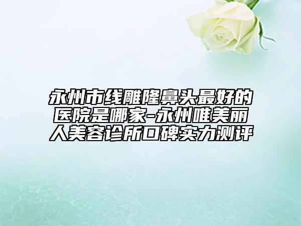 永州市线雕隆鼻头最好的医院是哪家-永州唯美丽人美容诊所口碑实力测评