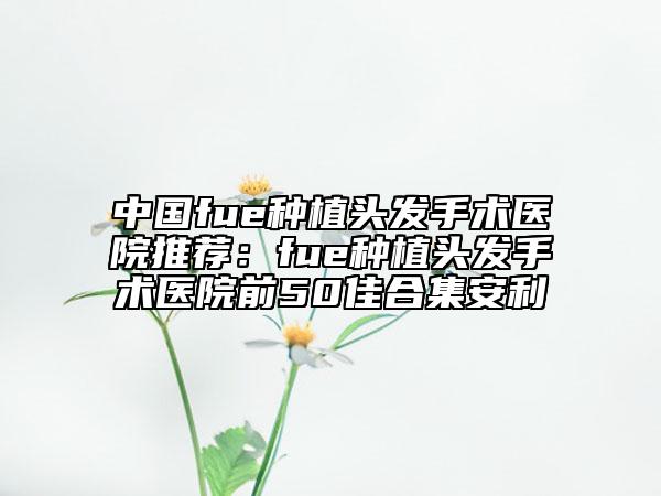 中国fue种植头发手术医院推荐：fue种植头发手术医院前50佳合集安利