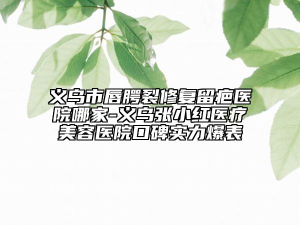 义乌市唇腭裂修复留疤医院哪家-义乌张小红医疗美容医院口碑实力爆表