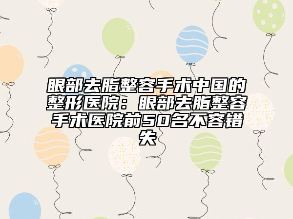 眼部去脂整容手术中国的整形医院：眼部去脂整容手术医院前50名不容错失