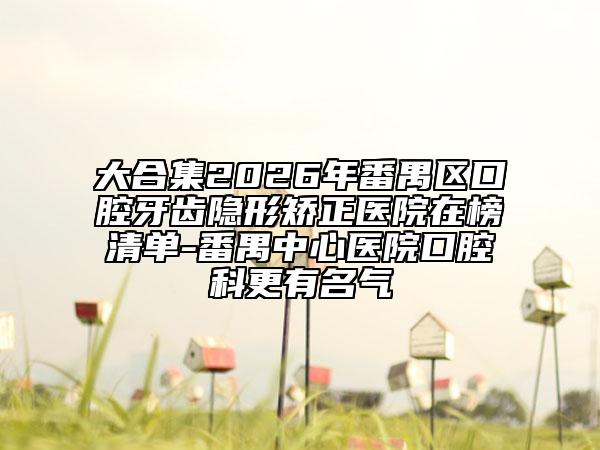 大合集2026年番禺区口腔牙齿隐形矫正医院在榜清单-番禺中心医院口腔科更有名气