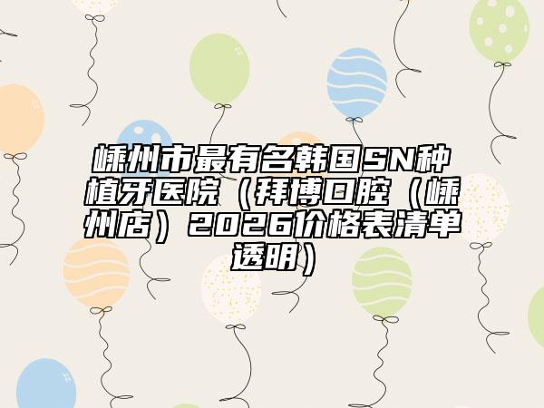 嵊州市最有名韩国SN种植牙医院（拜博口腔（嵊州店）2026价格表清单透明）