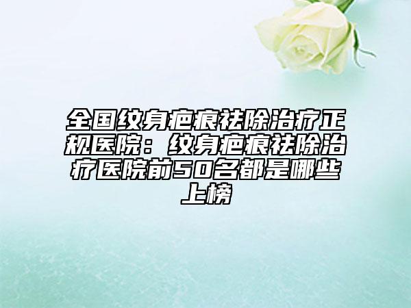 全国纹身疤痕祛除治疗正规医院:纹身疤痕祛除治疗医院前50名都是哪些上榜