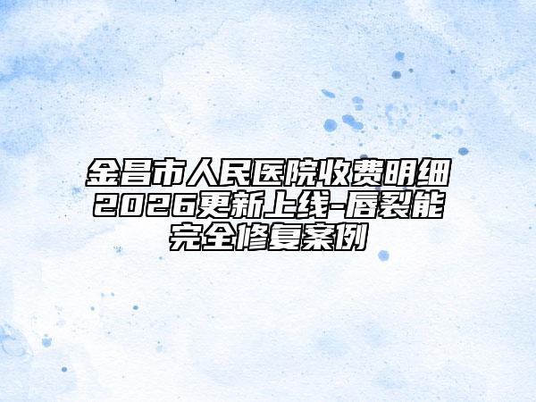 金昌市人民医院收费明细2026更新上线-唇裂能完全修复案例